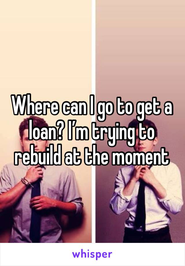 Where can I go to get a loan? I’m trying to rebuild at the moment 