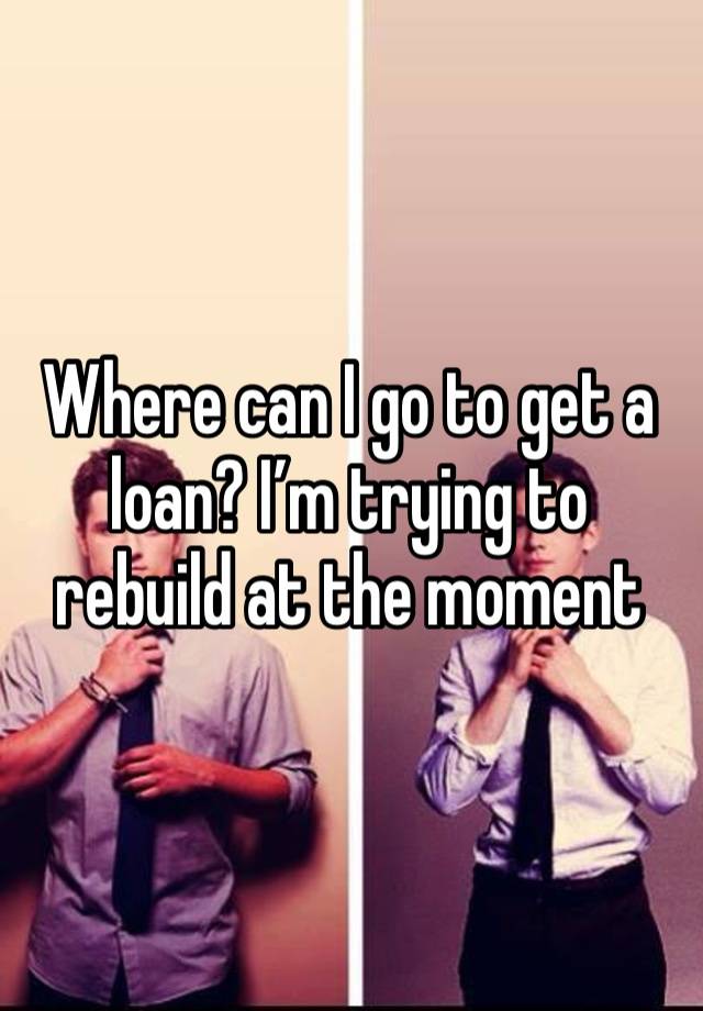 Where can I go to get a loan? I’m trying to rebuild at the moment 