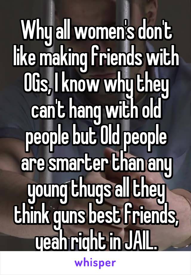 Why all women's don't like making friends with OGs, I know why they can't hang with old people but Old people are smarter than any young thugs all they think guns best friends, yeah right in JAIL.