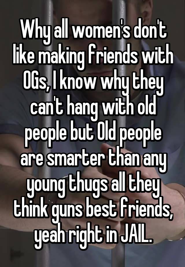 Why all women's don't like making friends with OGs, I know why they can't hang with old people but Old people are smarter than any young thugs all they think guns best friends, yeah right in JAIL.