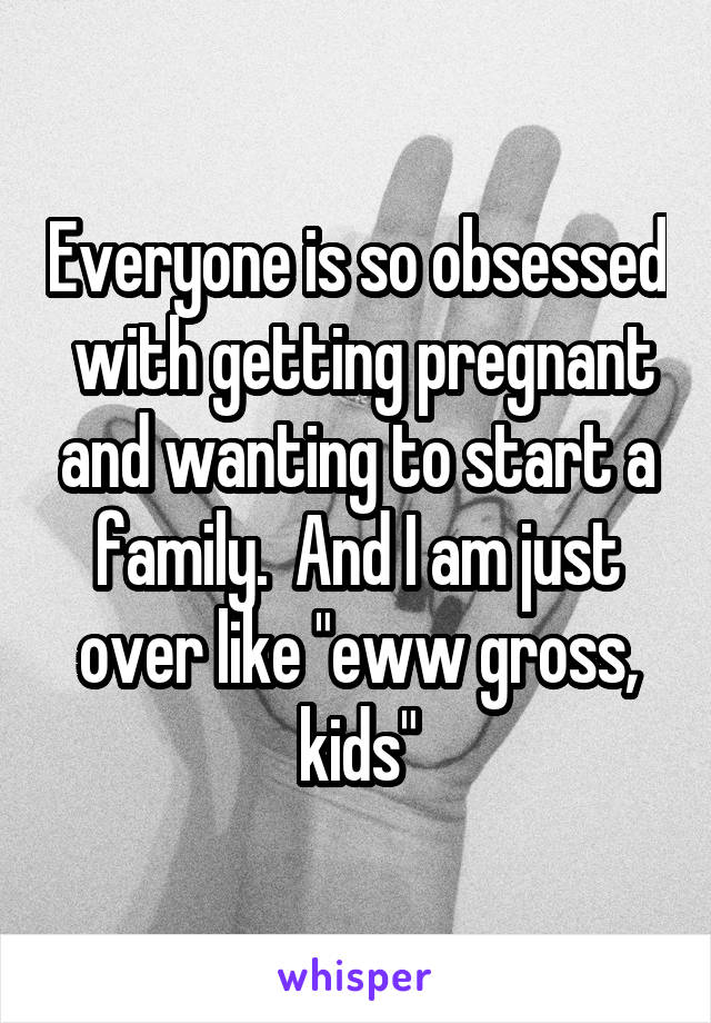 Everyone is so obsessed  with getting pregnant and wanting to start a family.  And I am just over like "eww gross, kids"