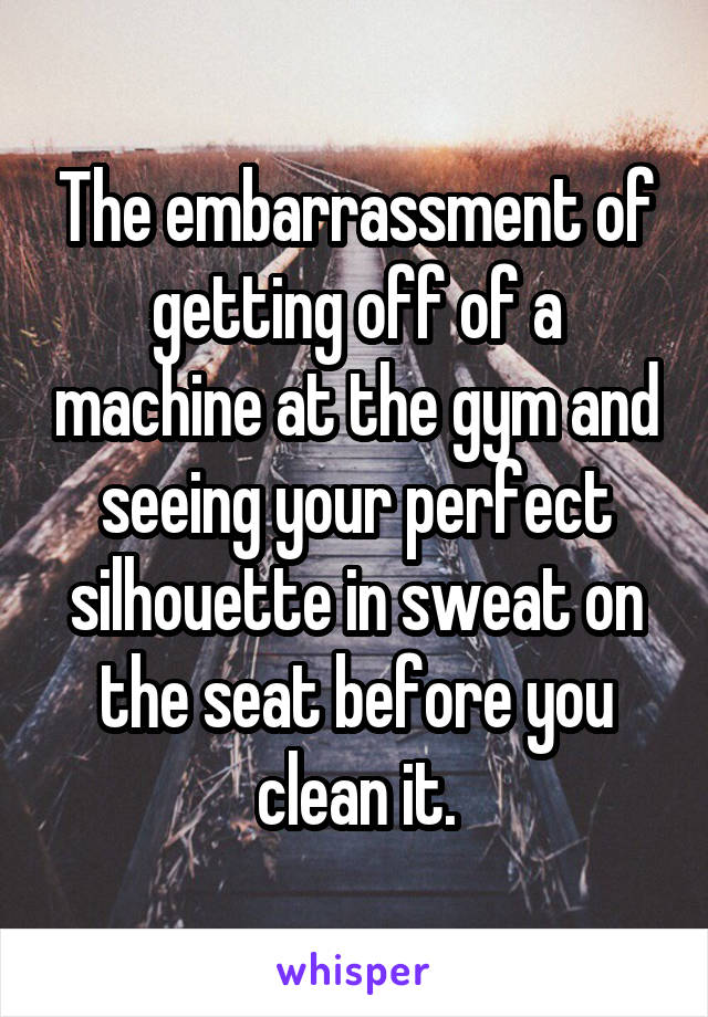 The embarrassment of getting off of a machine at the gym and seeing your perfect silhouette in sweat on the seat before you clean it.