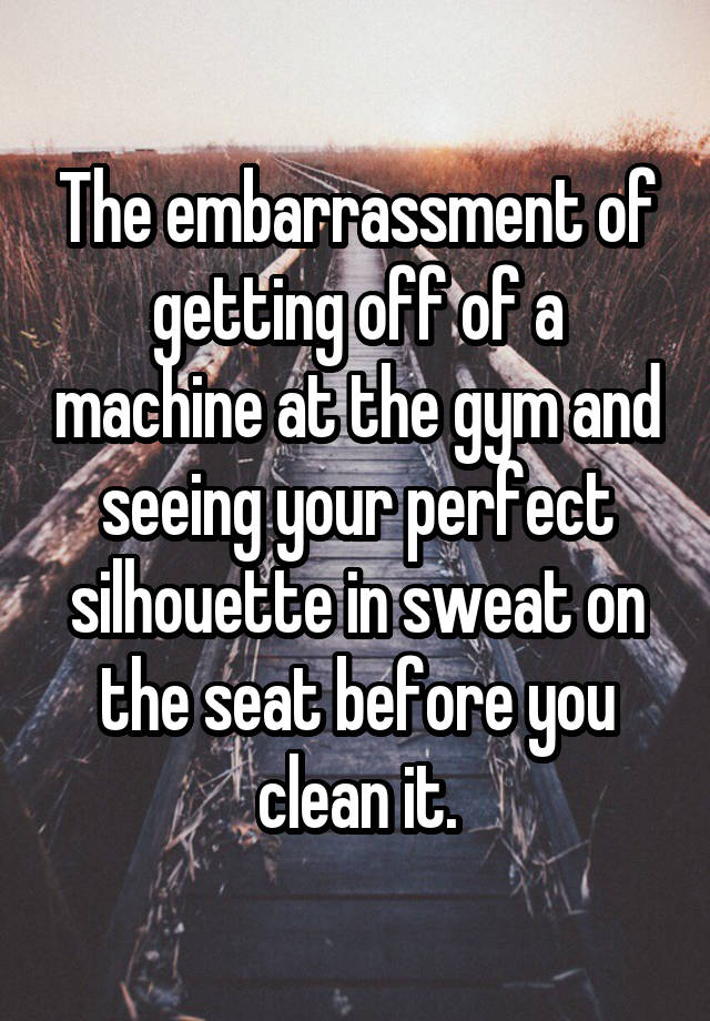 The embarrassment of getting off of a machine at the gym and seeing your perfect silhouette in sweat on the seat before you clean it.