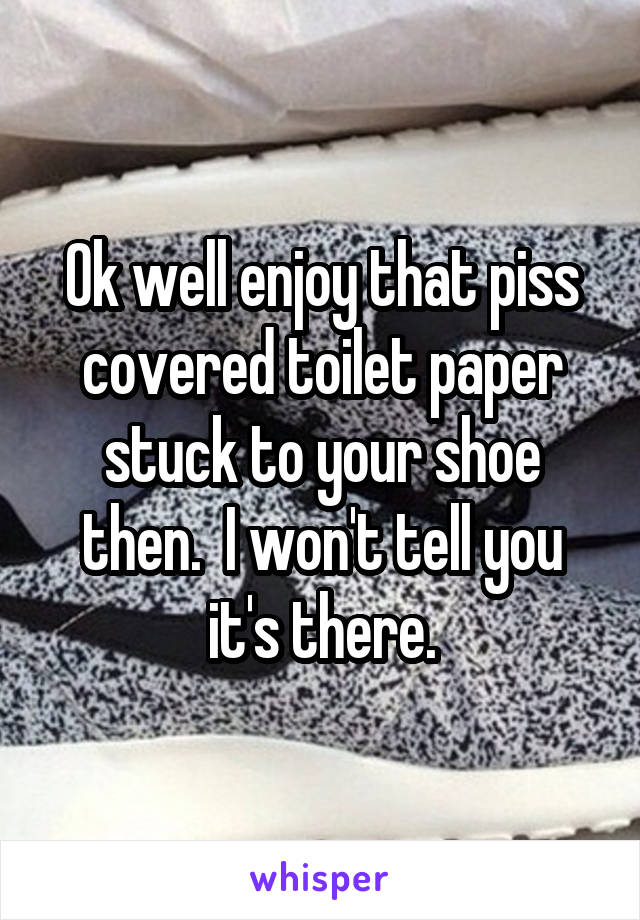 Ok well enjoy that piss covered toilet paper stuck to your shoe then.  I won't tell you it's there.