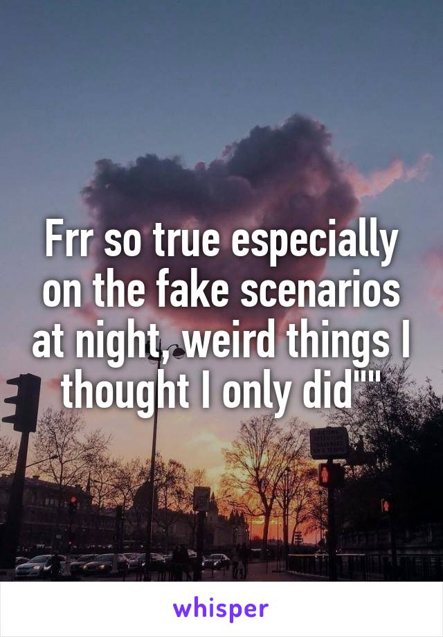 Frr so true especially on the fake scenarios at night, weird things I thought I only did""