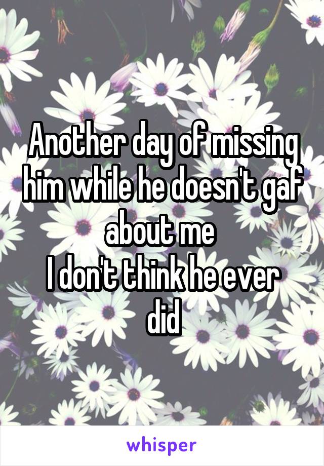 Another day of missing him while he doesn't gaf about me 
I don't think he ever did