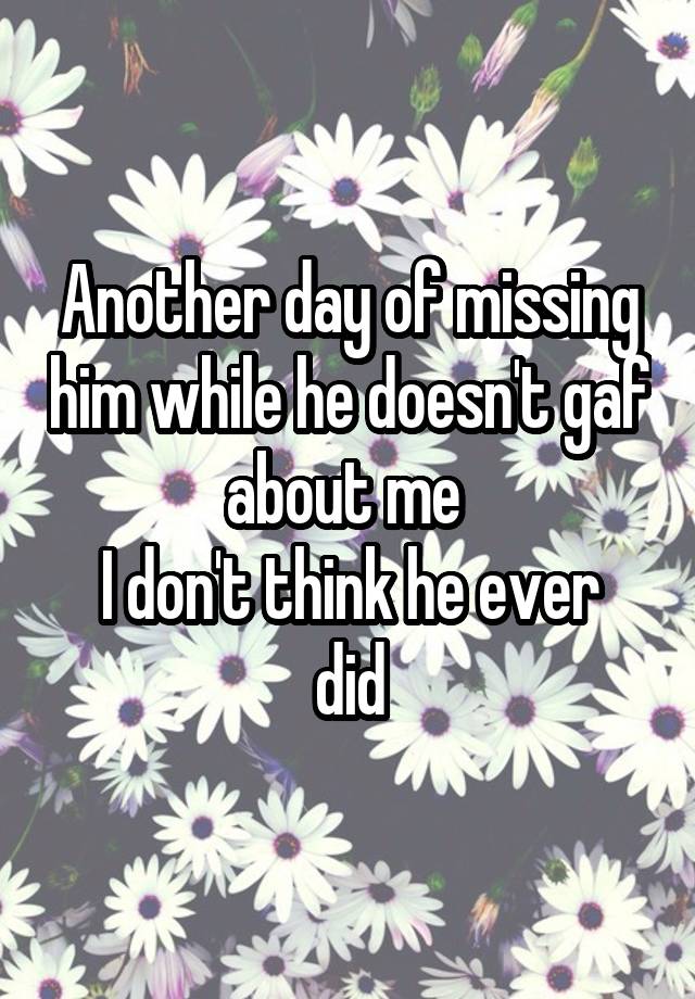 Another day of missing him while he doesn't gaf about me 
I don't think he ever did