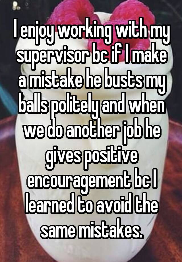 I enjoy working with my supervisor bc if I make a mistake he busts my balls politely and when we do another job he gives positive encouragement bc I learned to avoid the same mistakes.