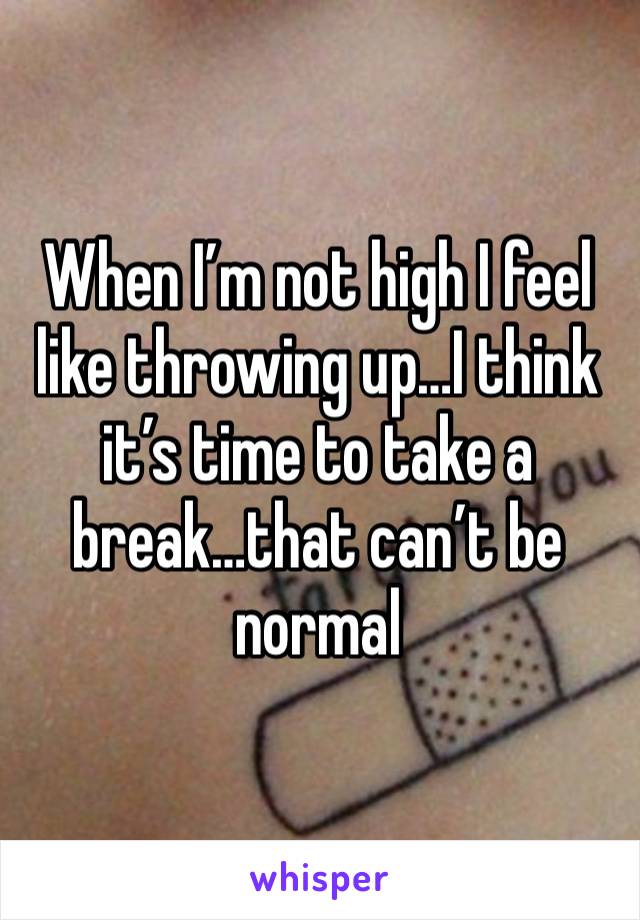 When I’m not high I feel like throwing up…I think it’s time to take a break…that can’t be normal 