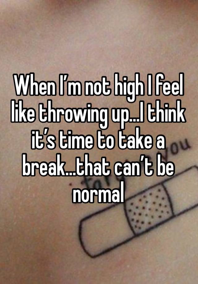 When I’m not high I feel like throwing up…I think it’s time to take a break…that can’t be normal 