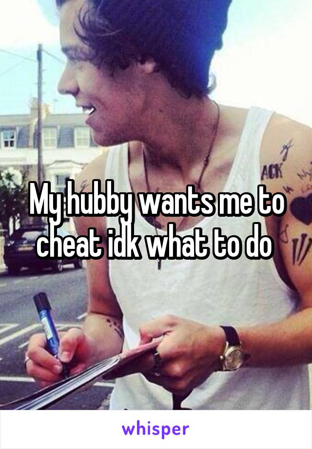 My hubby wants me to cheat idk what to do 