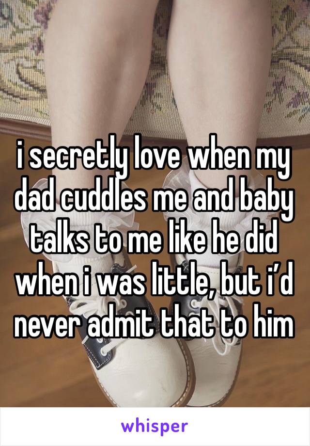 i secretly love when my dad cuddles me and baby talks to me like he did when i was little, but i’d never admit that to him