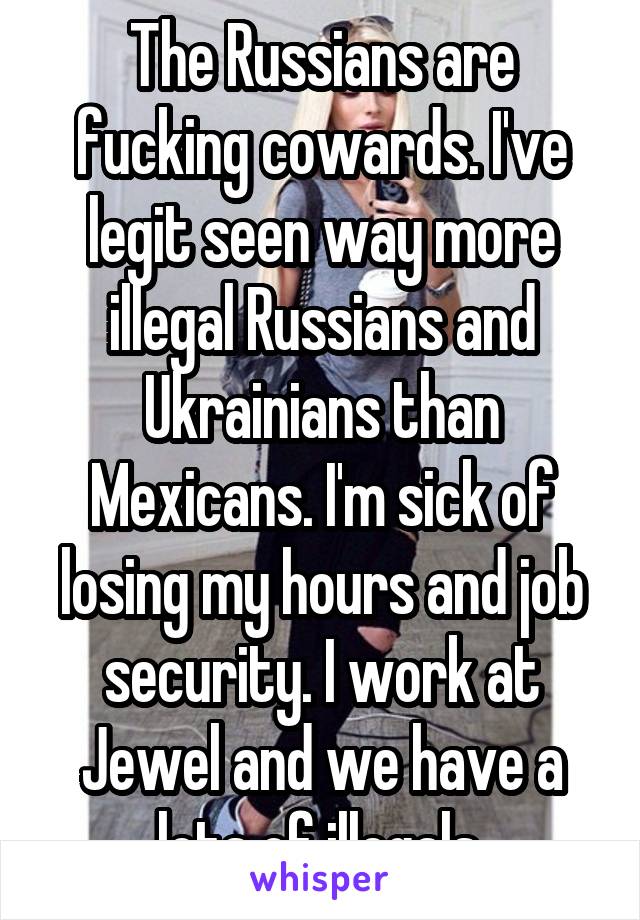 The Russians are fucking cowards. I've legit seen way more illegal Russians and Ukrainians than Mexicans. I'm sick of losing my hours and job security. I work at Jewel and we have a lots of illegals.