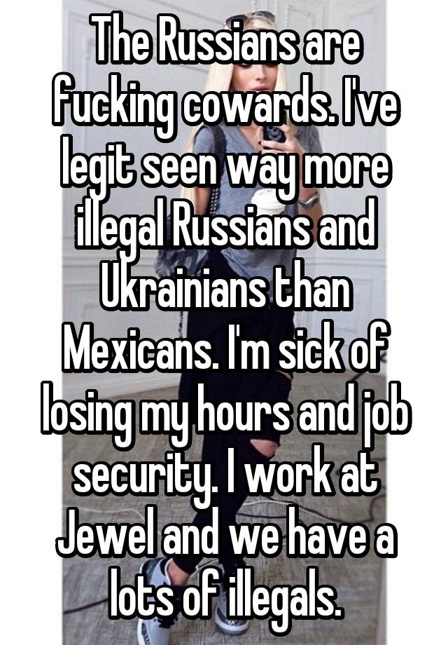 The Russians are fucking cowards. I've legit seen way more illegal Russians and Ukrainians than Mexicans. I'm sick of losing my hours and job security. I work at Jewel and we have a lots of illegals.