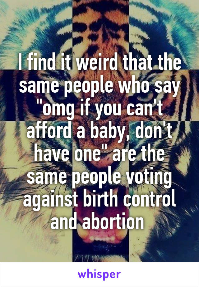 I find it weird that the same people who say "omg if you can't afford a baby, don't have one" are the same people voting against birth control and abortion 