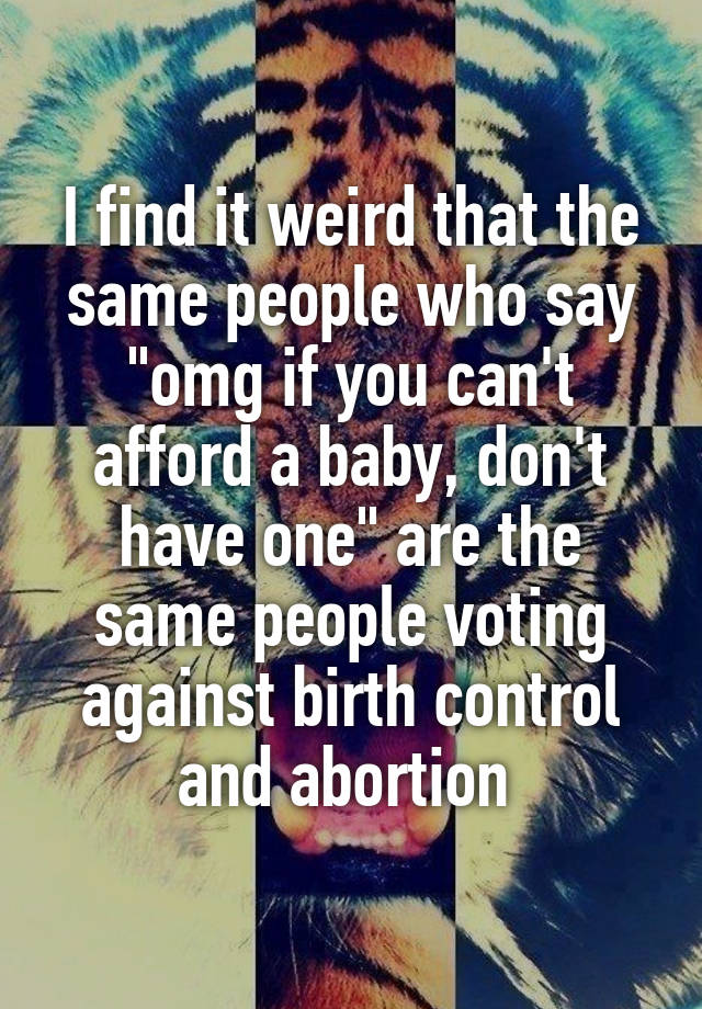 I find it weird that the same people who say "omg if you can't afford a baby, don't have one" are the same people voting against birth control and abortion 