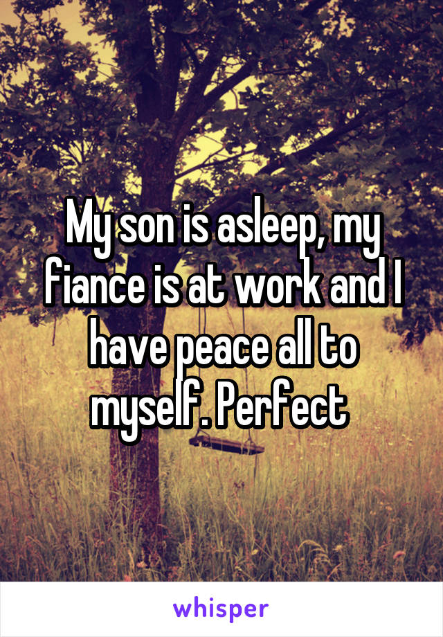 My son is asleep, my fiance is at work and I have peace all to myself. Perfect 