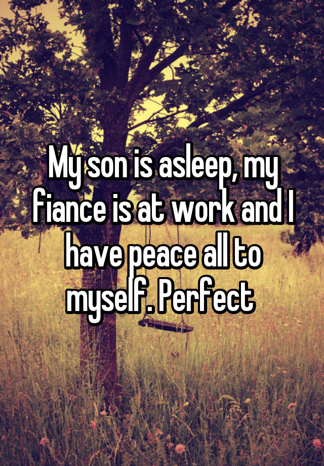 My son is asleep, my fiance is at work and I have peace all to myself. Perfect 