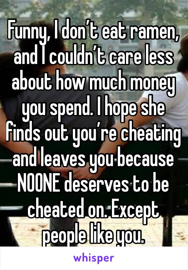 Funny, I don’t eat ramen, and I couldn’t care less about how much money you spend. I hope she finds out you’re cheating and leaves you because NOONE deserves to be cheated on. Except people like you.