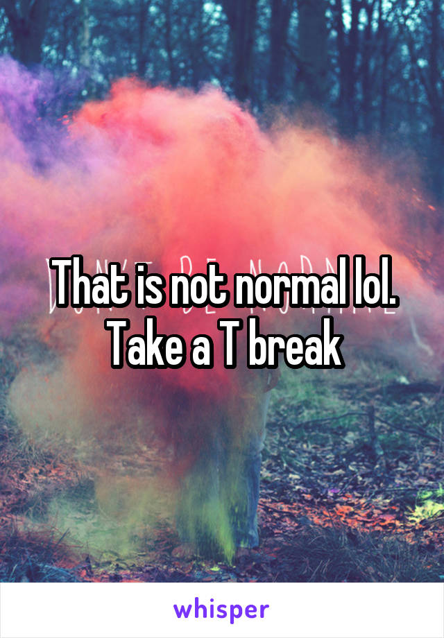 That is not normal lol. Take a T break