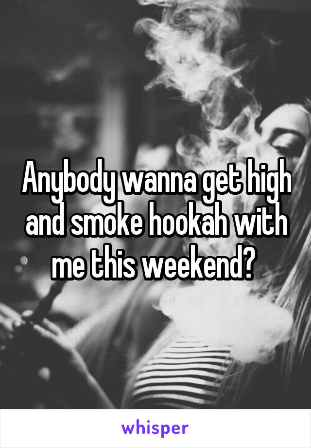 Anybody wanna get high and smoke hookah with me this weekend? 