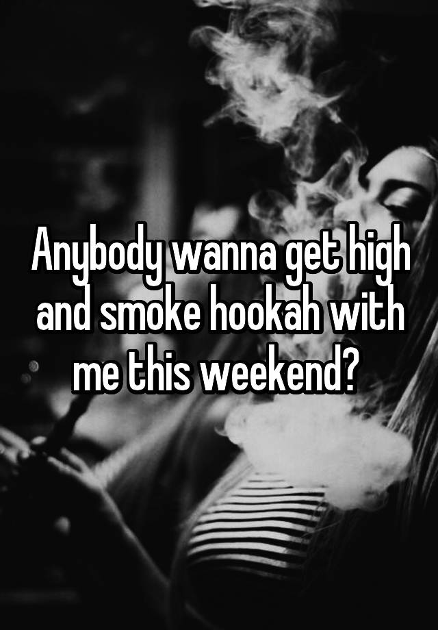 Anybody wanna get high and smoke hookah with me this weekend? 