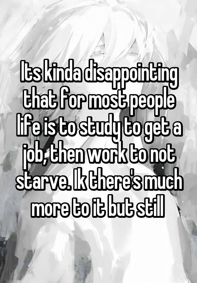 Its kinda disappointing that for most people life is to study to get a job, then work to not starve. Ik there's much more to it but still 