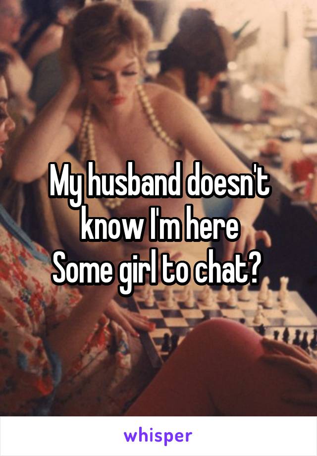My husband doesn't know I'm here
Some girl to chat? 
