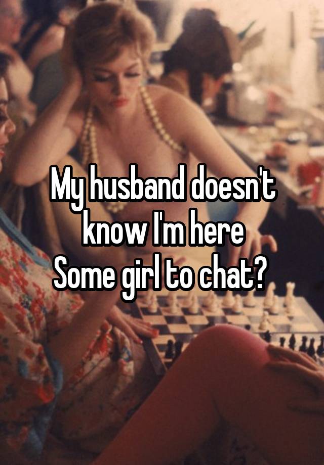 My husband doesn't know I'm here
Some girl to chat? 