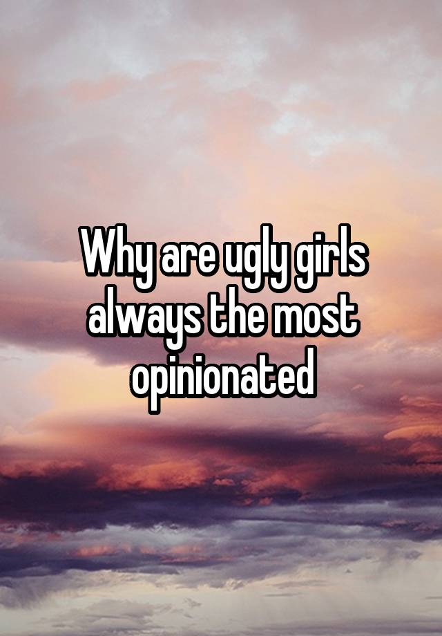 Why are ugly girls always the most opinionated