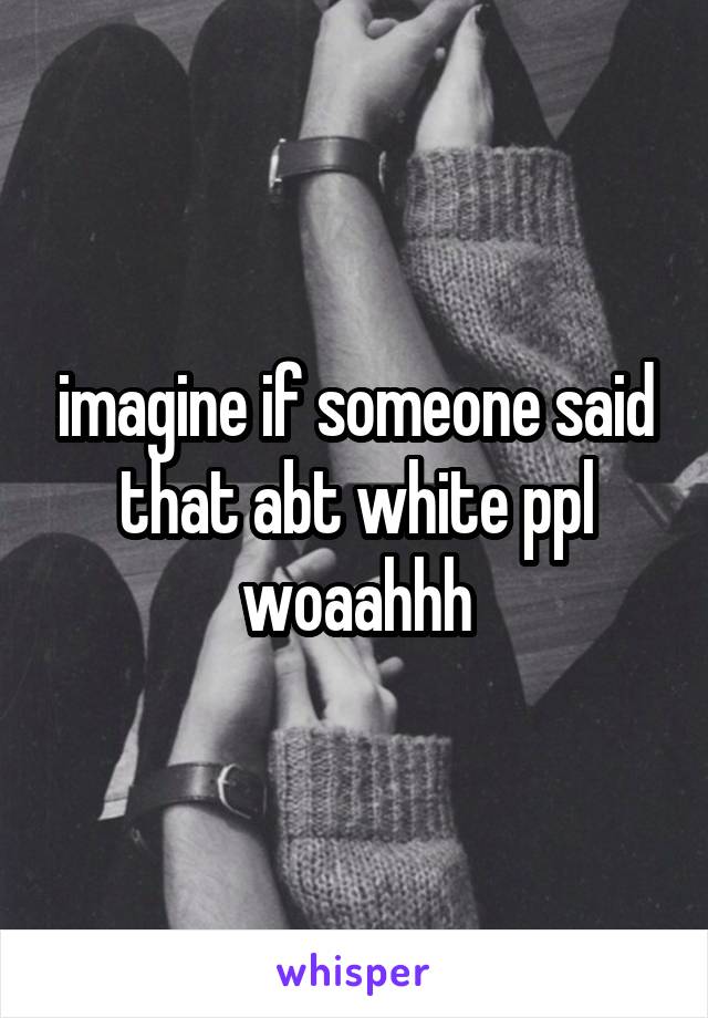 imagine if someone said that abt white ppl woaahhh