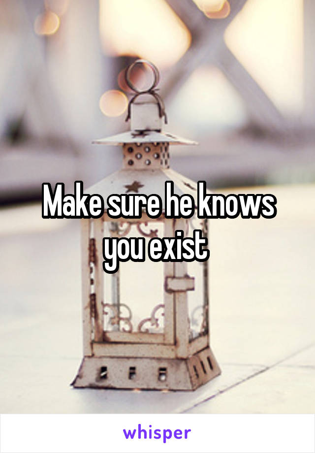 Make sure he knows you exist 