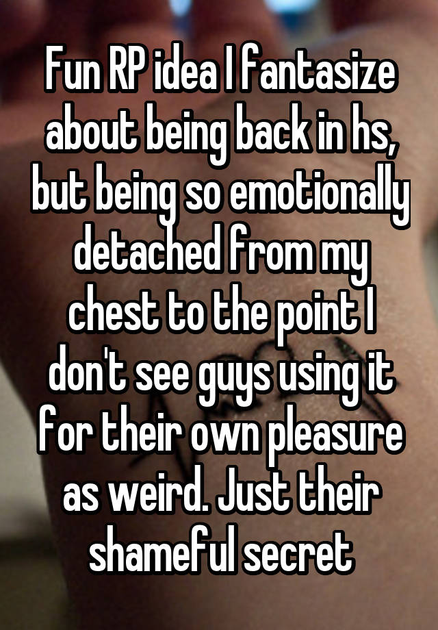 Fun RP idea I fantasize about being back in hs, but being so emotionally detached from my chest to the point I don't see guys using it for their own pleasure as weird. Just their shameful secret