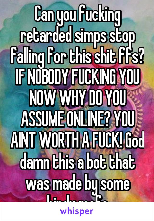 Can you fucking retarded simps stop falling for this shit ffs? IF NOBODY FUCKING YOU NOW WHY DO YOU ASSUME ONLINE? YOU AINT WORTH A FUCK! God damn this a bot that was made by some hindu mofo