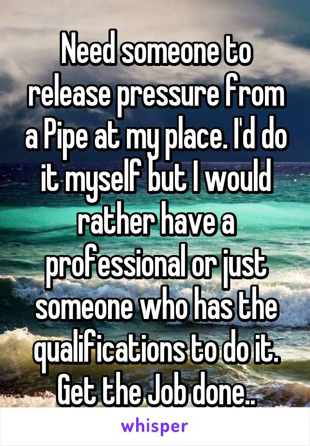 Need someone to release pressure from a Pipe at my place. I'd do it myself but I would rather have a professional or just someone who has the qualifications to do it. Get the Job done..