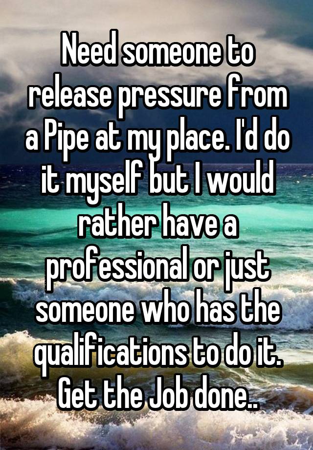 Need someone to release pressure from a Pipe at my place. I'd do it myself but I would rather have a professional or just someone who has the qualifications to do it. Get the Job done..