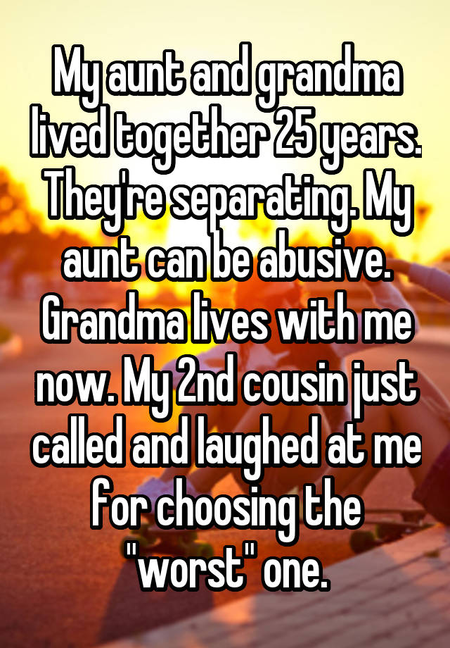 My aunt and grandma lived together 25 years. They're separating. My aunt can be abusive. Grandma lives with me now. My 2nd cousin just called and laughed at me for choosing the "worst" one.