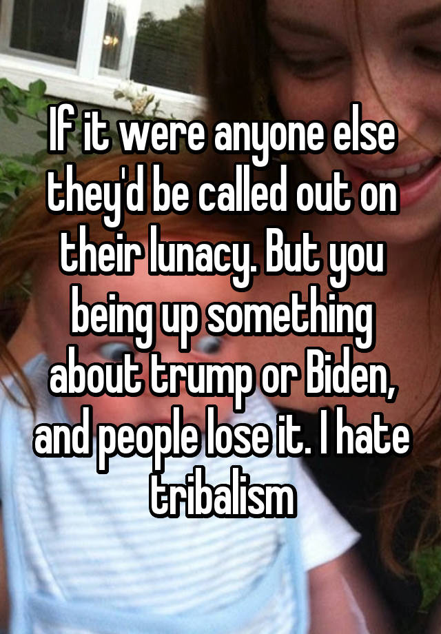 If it were anyone else they'd be called out on their lunacy. But you being up something about trump or Biden, and people lose it. I hate tribalism