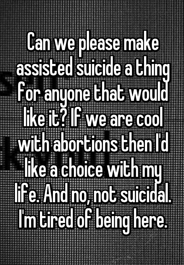 Can we please make assisted suicide a thing for anyone that would like it? If we are cool with abortions then I'd like a choice with my life. And no, not suicidal. I'm tired of being here.