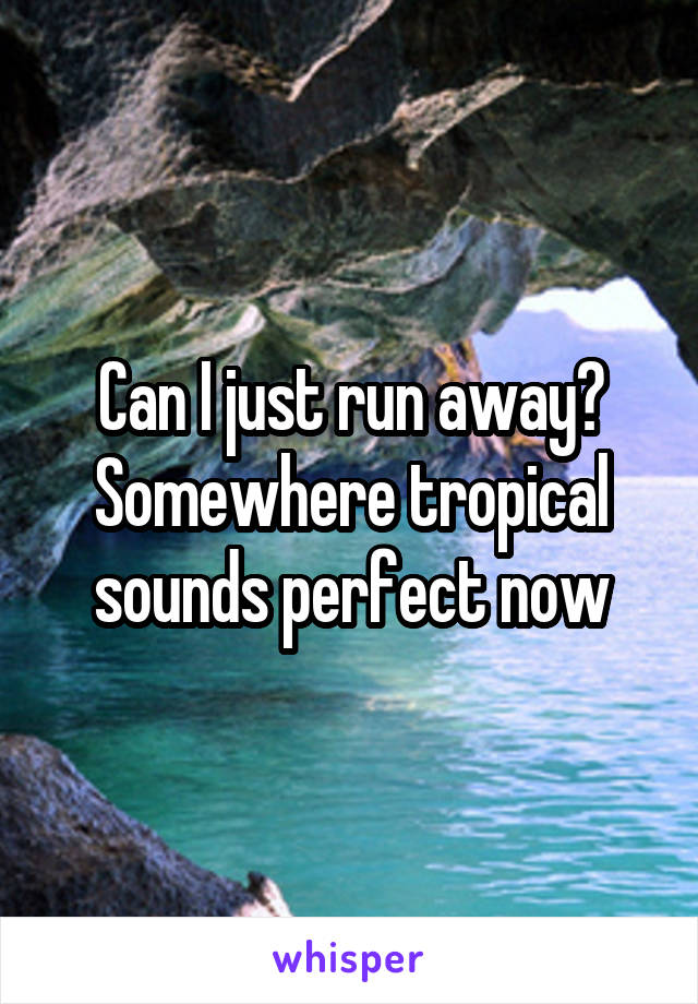 Can I just run away? Somewhere tropical sounds perfect now