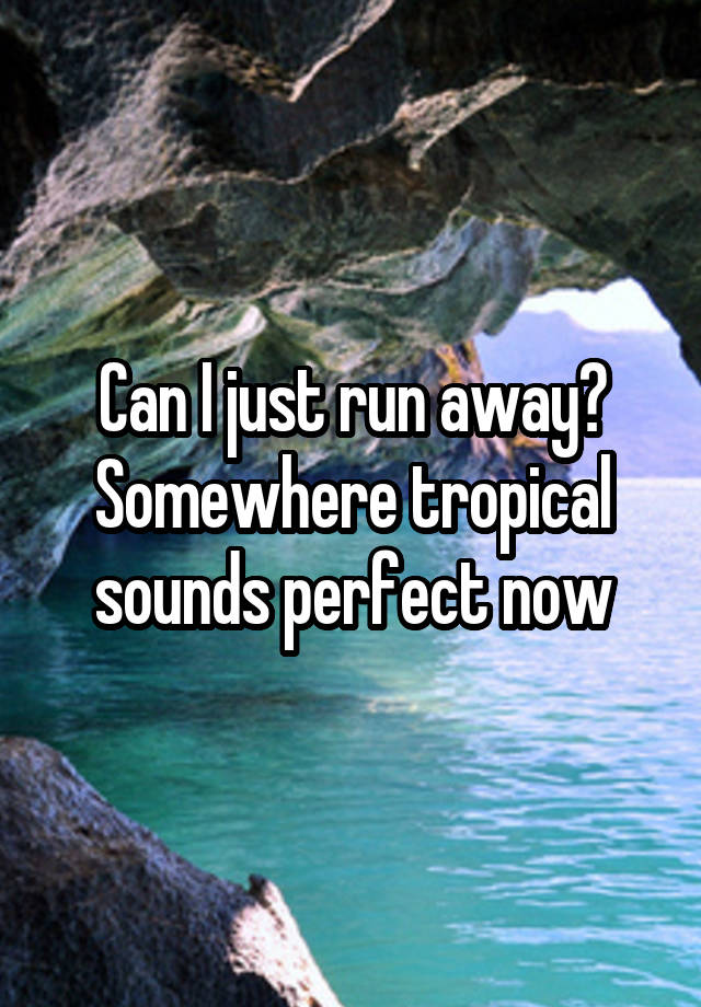 Can I just run away? Somewhere tropical sounds perfect now