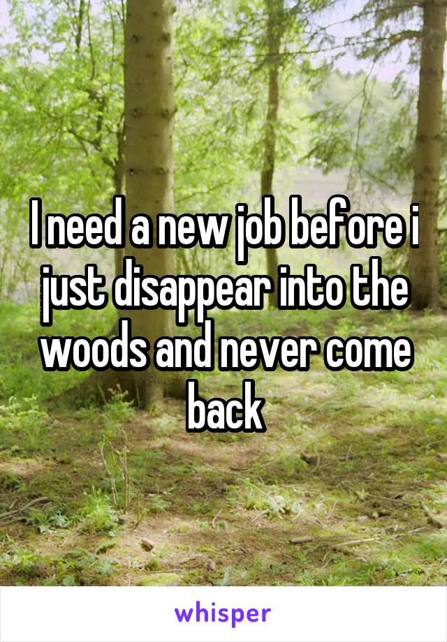 I need a new job before i just disappear into the woods and never come back