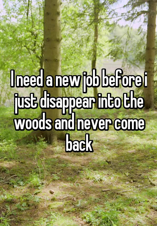 I need a new job before i just disappear into the woods and never come back