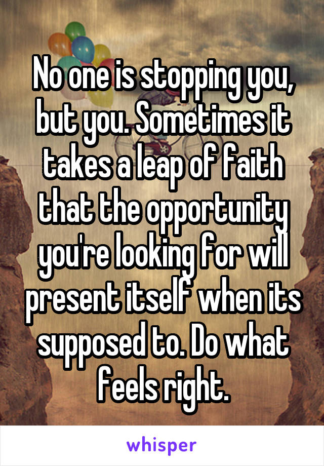 No one is stopping you, but you. Sometimes it takes a leap of faith that the opportunity you're looking for will present itself when its supposed to. Do what feels right.