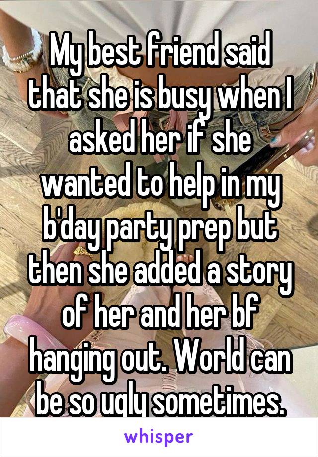 My best friend said that she is busy when I asked her if she wanted to help in my b'day party prep but then she added a story of her and her bf hanging out. World can be so ugly sometimes.