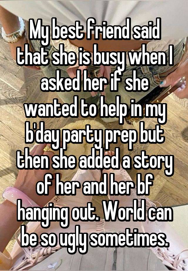 My best friend said that she is busy when I asked her if she wanted to help in my b'day party prep but then she added a story of her and her bf hanging out. World can be so ugly sometimes.