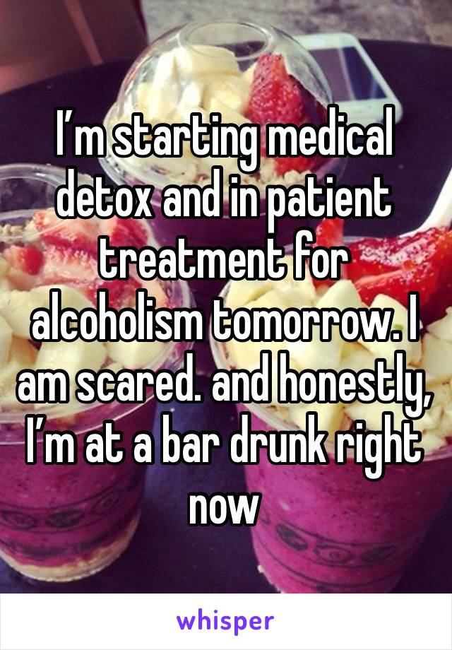 I’m starting medical detox and in patient treatment for alcoholism tomorrow. I am scared. and honestly, I’m at a bar drunk right now