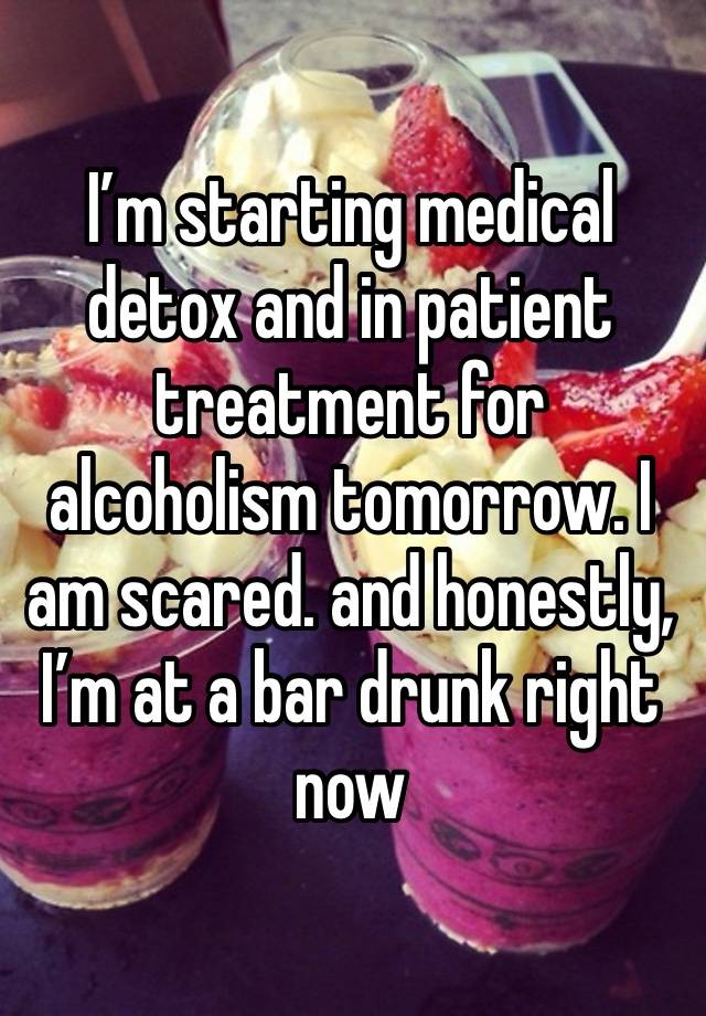 I’m starting medical detox and in patient treatment for alcoholism tomorrow. I am scared. and honestly, I’m at a bar drunk right now