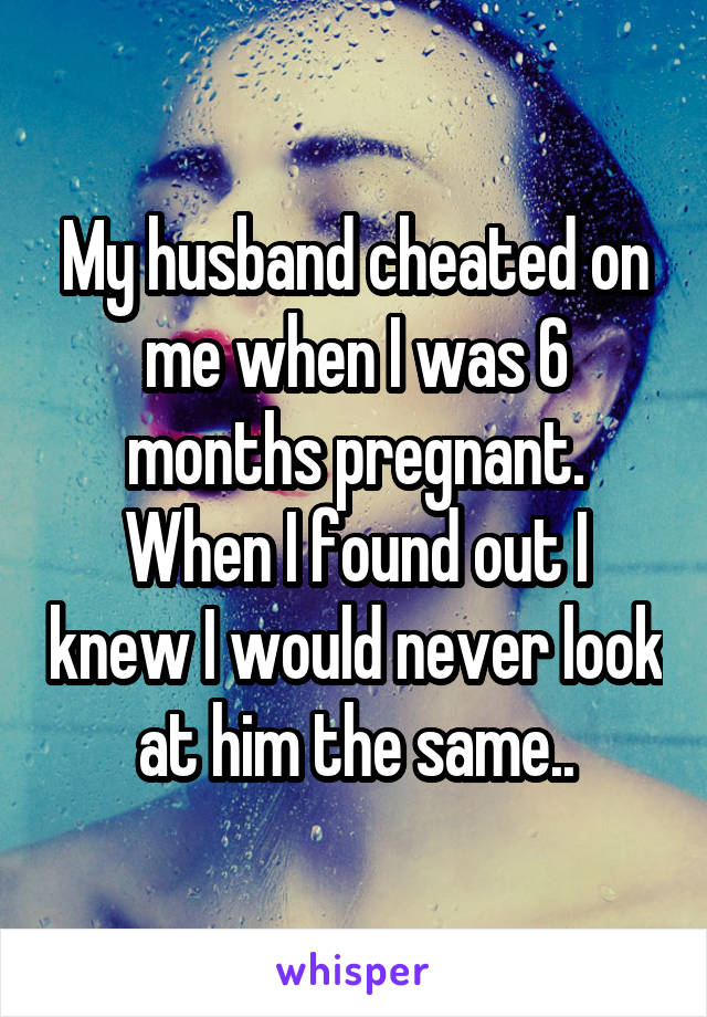 My husband cheated on me when I was 6 months pregnant. When I found out I knew I would never look at him the same..