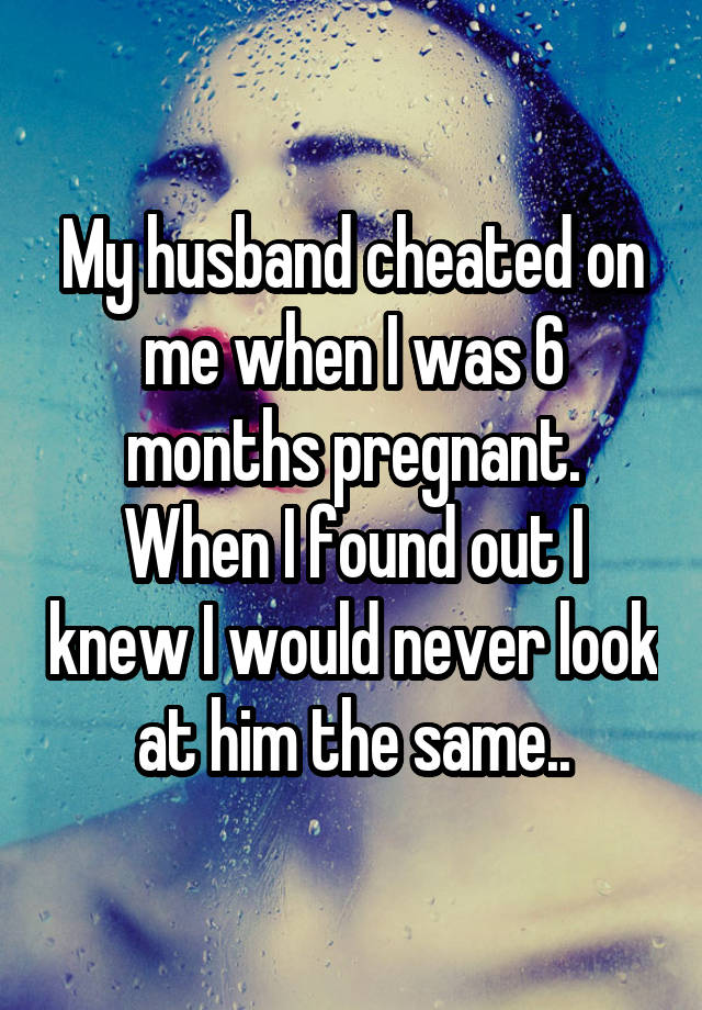 My husband cheated on me when I was 6 months pregnant. When I found out I knew I would never look at him the same..